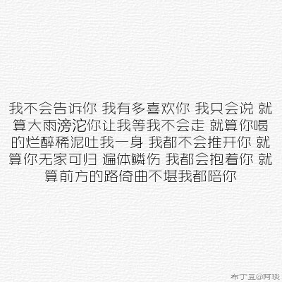 我不会告诉你 我有多喜欢你 我只会说 就算大雨滂沱你让我等我不会走 就算你喝的烂醉稀泥吐我一身 我都不会推开你 就算你无家可归 遍体鳞伤 我都会抱着你 就算前方的路崎曲不堪我都陪你